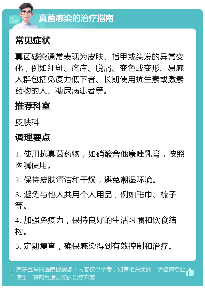 真菌感染的治疗指南 常见症状 真菌感染通常表现为皮肤、指甲或头发的异常变化，例如红斑、瘙痒、脱屑、变色或变形。易感人群包括免疫力低下者、长期使用抗生素或激素药物的人、糖尿病患者等。 推荐科室 皮肤科 调理要点 1. 使用抗真菌药物，如硝酸舍他康唑乳膏，按照医嘱使用。 2. 保持皮肤清洁和干燥，避免潮湿环境。 3. 避免与他人共用个人用品，例如毛巾、梳子等。 4. 加强免疫力，保持良好的生活习惯和饮食结构。 5. 定期复查，确保感染得到有效控制和治疗。