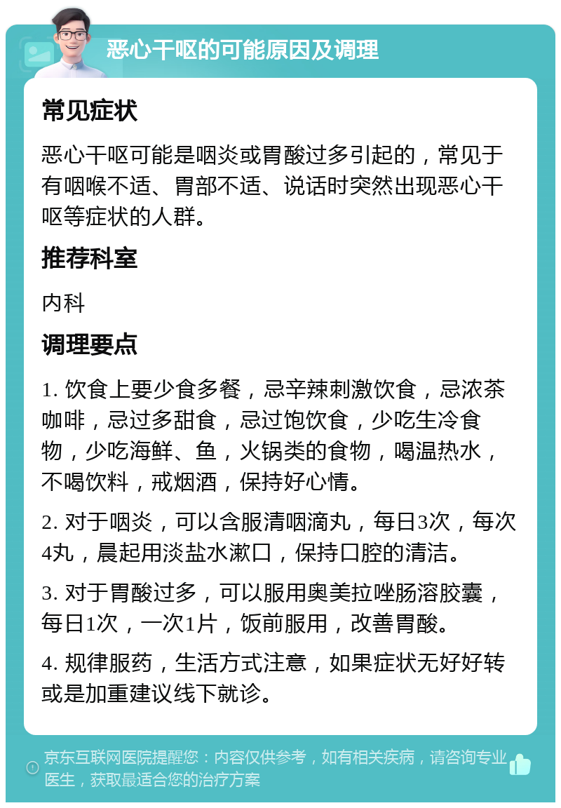 恶心干呕的可能原因及调理 常见症状 恶心干呕可能是咽炎或胃酸过多引起的，常见于有咽喉不适、胃部不适、说话时突然出现恶心干呕等症状的人群。 推荐科室 内科 调理要点 1. 饮食上要少食多餐，忌辛辣刺激饮食，忌浓茶咖啡，忌过多甜食，忌过饱饮食，少吃生冷食物，少吃海鲜、鱼，火锅类的食物，喝温热水，不喝饮料，戒烟酒，保持好心情。 2. 对于咽炎，可以含服清咽滴丸，每日3次，每次4丸，晨起用淡盐水漱口，保持口腔的清洁。 3. 对于胃酸过多，可以服用奥美拉唑肠溶胶囊，每日1次，一次1片，饭前服用，改善胃酸。 4. 规律服药，生活方式注意，如果症状无好好转或是加重建议线下就诊。