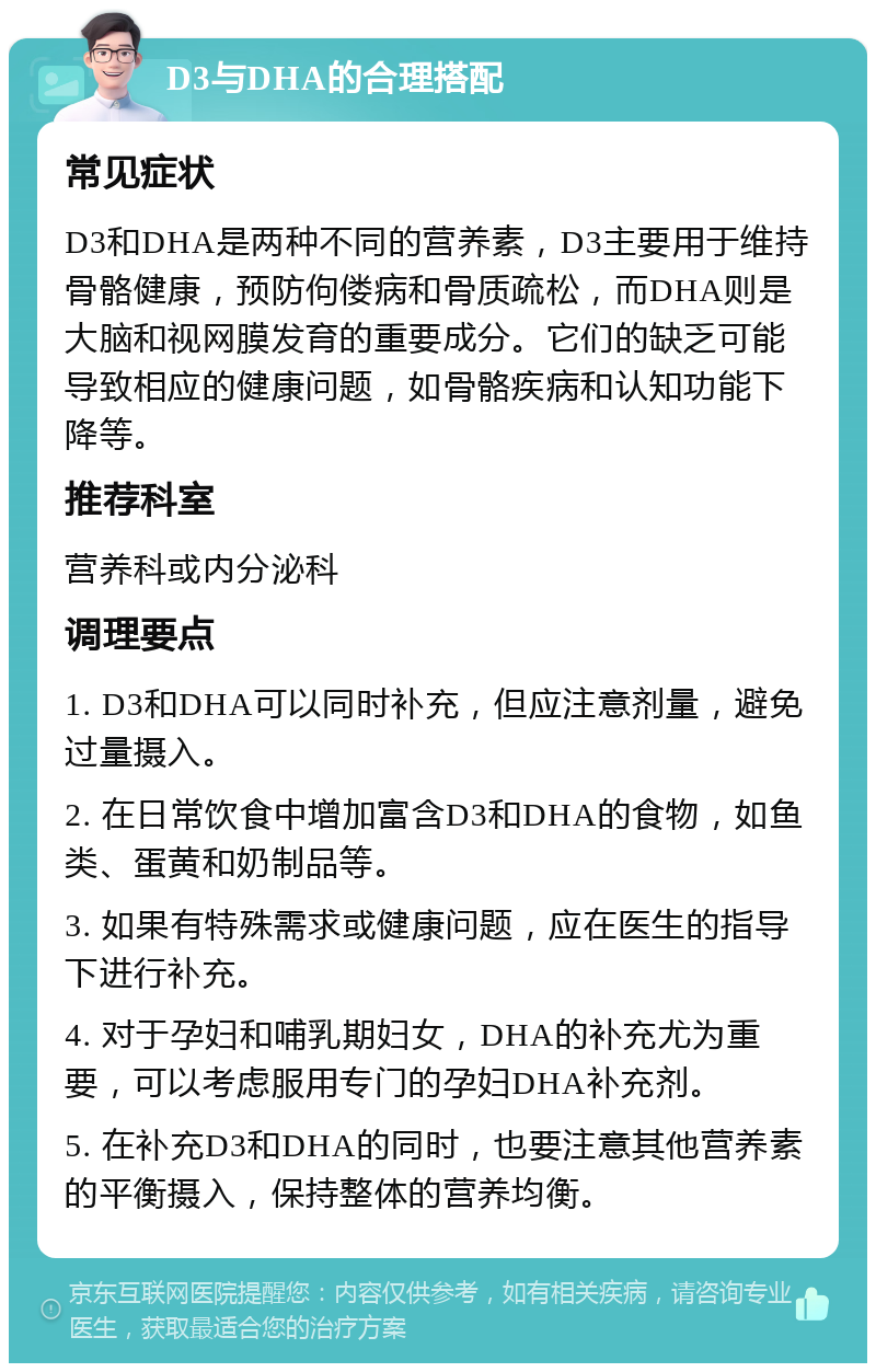 D3与DHA的合理搭配 常见症状 D3和DHA是两种不同的营养素，D3主要用于维持骨骼健康，预防佝偻病和骨质疏松，而DHA则是大脑和视网膜发育的重要成分。它们的缺乏可能导致相应的健康问题，如骨骼疾病和认知功能下降等。 推荐科室 营养科或内分泌科 调理要点 1. D3和DHA可以同时补充，但应注意剂量，避免过量摄入。 2. 在日常饮食中增加富含D3和DHA的食物，如鱼类、蛋黄和奶制品等。 3. 如果有特殊需求或健康问题，应在医生的指导下进行补充。 4. 对于孕妇和哺乳期妇女，DHA的补充尤为重要，可以考虑服用专门的孕妇DHA补充剂。 5. 在补充D3和DHA的同时，也要注意其他营养素的平衡摄入，保持整体的营养均衡。