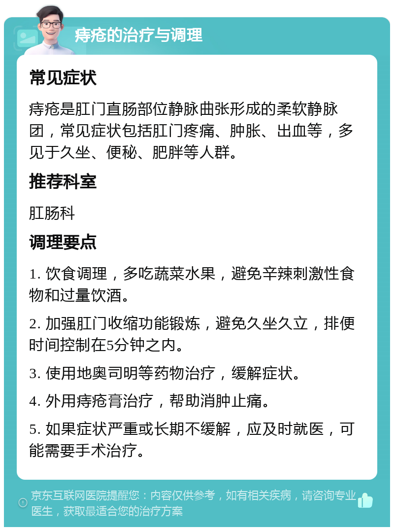 痔疮的治疗与调理 常见症状 痔疮是肛门直肠部位静脉曲张形成的柔软静脉团，常见症状包括肛门疼痛、肿胀、出血等，多见于久坐、便秘、肥胖等人群。 推荐科室 肛肠科 调理要点 1. 饮食调理，多吃蔬菜水果，避免辛辣刺激性食物和过量饮酒。 2. 加强肛门收缩功能锻炼，避免久坐久立，排便时间控制在5分钟之内。 3. 使用地奥司明等药物治疗，缓解症状。 4. 外用痔疮膏治疗，帮助消肿止痛。 5. 如果症状严重或长期不缓解，应及时就医，可能需要手术治疗。