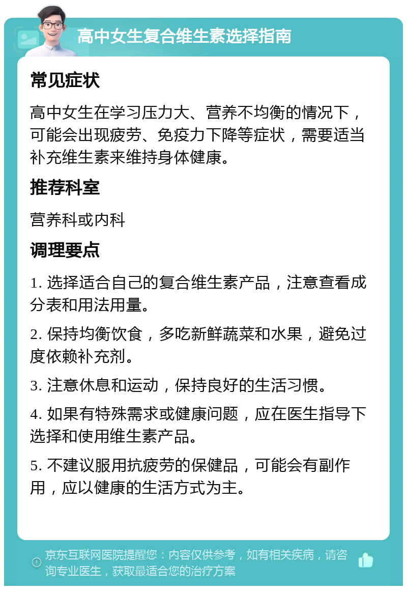 高中女生复合维生素选择指南 常见症状 高中女生在学习压力大、营养不均衡的情况下，可能会出现疲劳、免疫力下降等症状，需要适当补充维生素来维持身体健康。 推荐科室 营养科或内科 调理要点 1. 选择适合自己的复合维生素产品，注意查看成分表和用法用量。 2. 保持均衡饮食，多吃新鲜蔬菜和水果，避免过度依赖补充剂。 3. 注意休息和运动，保持良好的生活习惯。 4. 如果有特殊需求或健康问题，应在医生指导下选择和使用维生素产品。 5. 不建议服用抗疲劳的保健品，可能会有副作用，应以健康的生活方式为主。