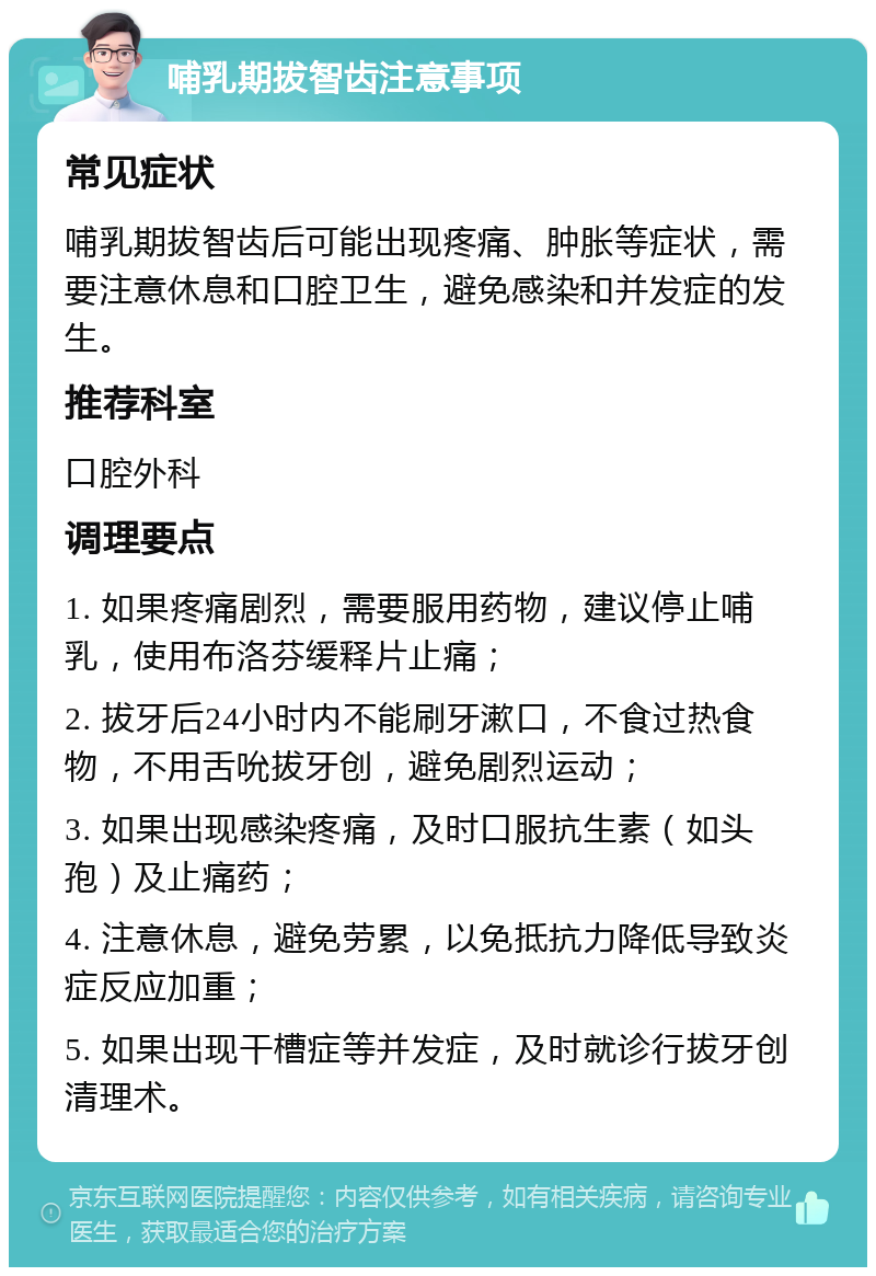 哺乳期拔智齿注意事项 常见症状 哺乳期拔智齿后可能出现疼痛、肿胀等症状，需要注意休息和口腔卫生，避免感染和并发症的发生。 推荐科室 口腔外科 调理要点 1. 如果疼痛剧烈，需要服用药物，建议停止哺乳，使用布洛芬缓释片止痛； 2. 拔牙后24小时内不能刷牙漱口，不食过热食物，不用舌吮拔牙创，避免剧烈运动； 3. 如果出现感染疼痛，及时口服抗生素（如头孢）及止痛药； 4. 注意休息，避免劳累，以免抵抗力降低导致炎症反应加重； 5. 如果出现干槽症等并发症，及时就诊行拔牙创清理术。