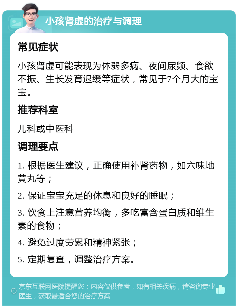 小孩肾虚的治疗与调理 常见症状 小孩肾虚可能表现为体弱多病、夜间尿频、食欲不振、生长发育迟缓等症状，常见于7个月大的宝宝。 推荐科室 儿科或中医科 调理要点 1. 根据医生建议，正确使用补肾药物，如六味地黄丸等； 2. 保证宝宝充足的休息和良好的睡眠； 3. 饮食上注意营养均衡，多吃富含蛋白质和维生素的食物； 4. 避免过度劳累和精神紧张； 5. 定期复查，调整治疗方案。