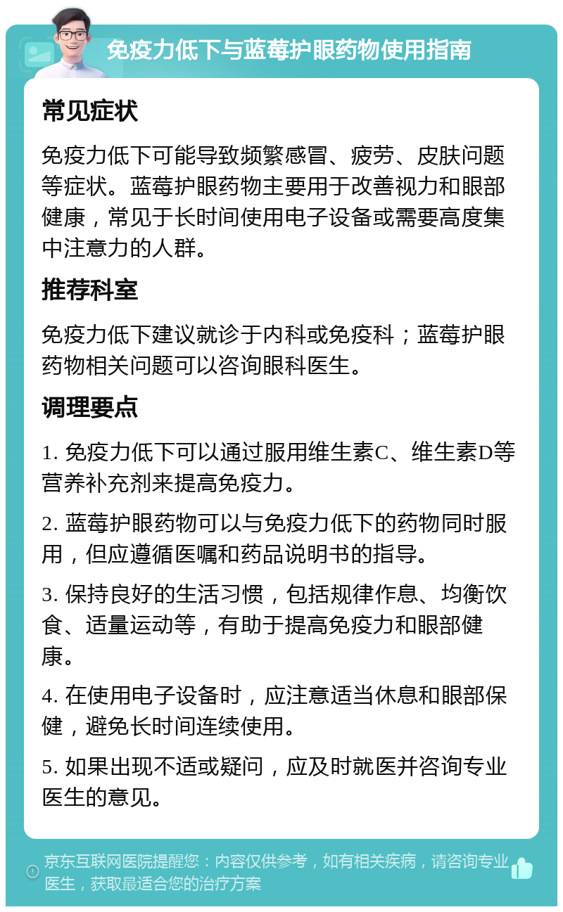 免疫力低下与蓝莓护眼药物使用指南 常见症状 免疫力低下可能导致频繁感冒、疲劳、皮肤问题等症状。蓝莓护眼药物主要用于改善视力和眼部健康，常见于长时间使用电子设备或需要高度集中注意力的人群。 推荐科室 免疫力低下建议就诊于内科或免疫科；蓝莓护眼药物相关问题可以咨询眼科医生。 调理要点 1. 免疫力低下可以通过服用维生素C、维生素D等营养补充剂来提高免疫力。 2. 蓝莓护眼药物可以与免疫力低下的药物同时服用，但应遵循医嘱和药品说明书的指导。 3. 保持良好的生活习惯，包括规律作息、均衡饮食、适量运动等，有助于提高免疫力和眼部健康。 4. 在使用电子设备时，应注意适当休息和眼部保健，避免长时间连续使用。 5. 如果出现不适或疑问，应及时就医并咨询专业医生的意见。