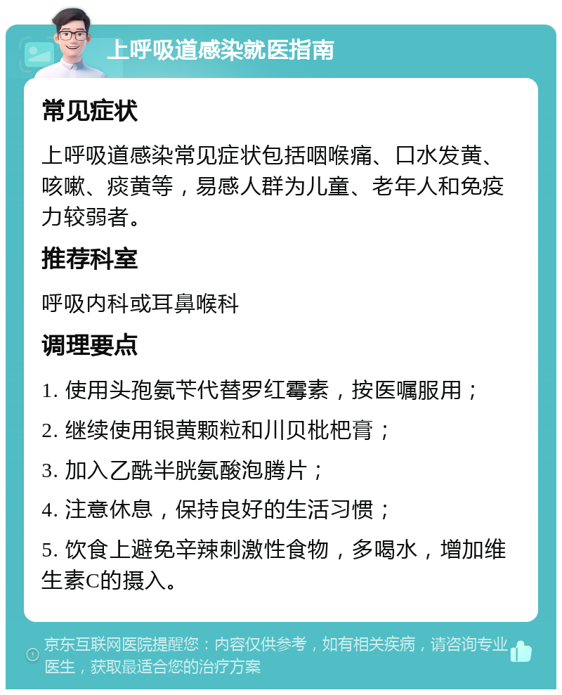 上呼吸道感染就医指南 常见症状 上呼吸道感染常见症状包括咽喉痛、口水发黄、咳嗽、痰黄等，易感人群为儿童、老年人和免疫力较弱者。 推荐科室 呼吸内科或耳鼻喉科 调理要点 1. 使用头孢氨苄代替罗红霉素，按医嘱服用； 2. 继续使用银黄颗粒和川贝枇杷膏； 3. 加入乙酰半胱氨酸泡腾片； 4. 注意休息，保持良好的生活习惯； 5. 饮食上避免辛辣刺激性食物，多喝水，增加维生素C的摄入。