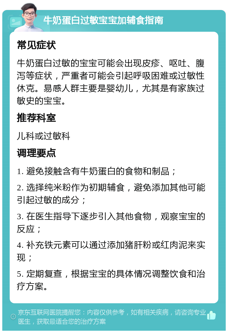 牛奶蛋白过敏宝宝加辅食指南 常见症状 牛奶蛋白过敏的宝宝可能会出现皮疹、呕吐、腹泻等症状，严重者可能会引起呼吸困难或过敏性休克。易感人群主要是婴幼儿，尤其是有家族过敏史的宝宝。 推荐科室 儿科或过敏科 调理要点 1. 避免接触含有牛奶蛋白的食物和制品； 2. 选择纯米粉作为初期辅食，避免添加其他可能引起过敏的成分； 3. 在医生指导下逐步引入其他食物，观察宝宝的反应； 4. 补充铁元素可以通过添加猪肝粉或红肉泥来实现； 5. 定期复查，根据宝宝的具体情况调整饮食和治疗方案。