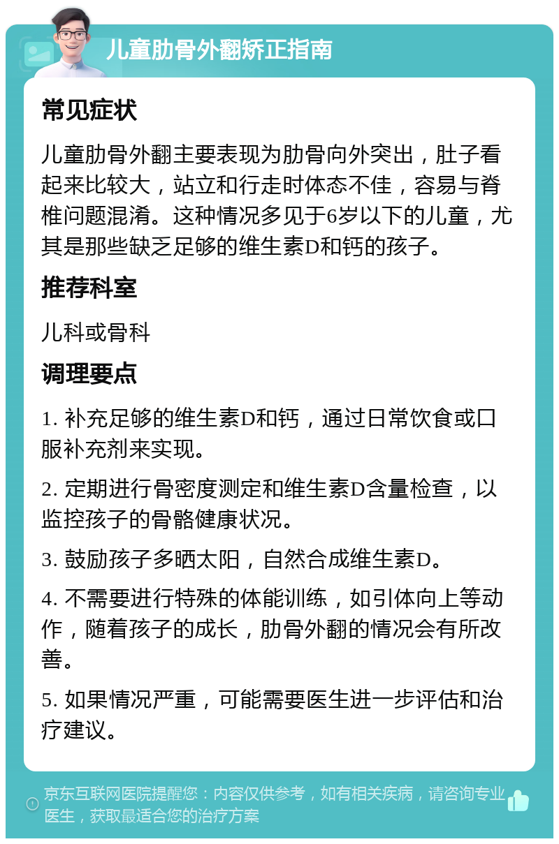 儿童肋骨外翻矫正指南 常见症状 儿童肋骨外翻主要表现为肋骨向外突出，肚子看起来比较大，站立和行走时体态不佳，容易与脊椎问题混淆。这种情况多见于6岁以下的儿童，尤其是那些缺乏足够的维生素D和钙的孩子。 推荐科室 儿科或骨科 调理要点 1. 补充足够的维生素D和钙，通过日常饮食或口服补充剂来实现。 2. 定期进行骨密度测定和维生素D含量检查，以监控孩子的骨骼健康状况。 3. 鼓励孩子多晒太阳，自然合成维生素D。 4. 不需要进行特殊的体能训练，如引体向上等动作，随着孩子的成长，肋骨外翻的情况会有所改善。 5. 如果情况严重，可能需要医生进一步评估和治疗建议。