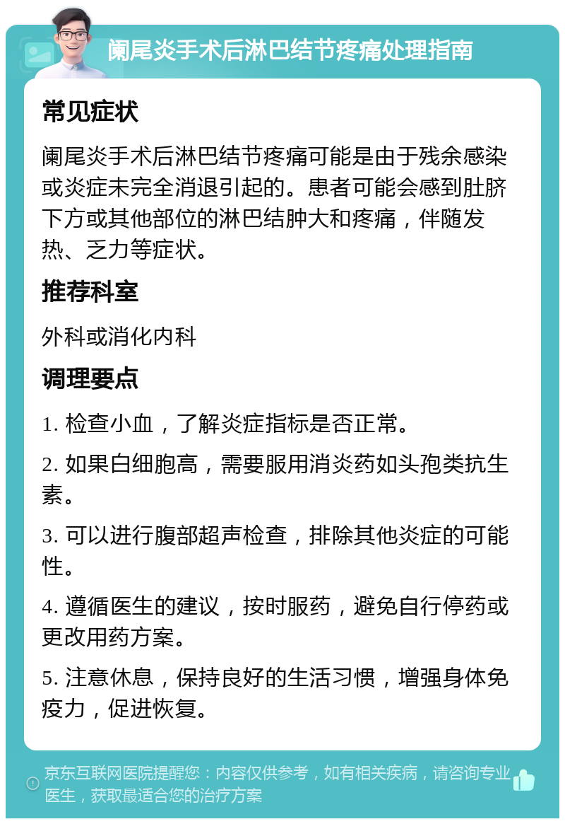 阑尾炎手术后淋巴结节疼痛处理指南 常见症状 阑尾炎手术后淋巴结节疼痛可能是由于残余感染或炎症未完全消退引起的。患者可能会感到肚脐下方或其他部位的淋巴结肿大和疼痛，伴随发热、乏力等症状。 推荐科室 外科或消化内科 调理要点 1. 检查小血，了解炎症指标是否正常。 2. 如果白细胞高，需要服用消炎药如头孢类抗生素。 3. 可以进行腹部超声检查，排除其他炎症的可能性。 4. 遵循医生的建议，按时服药，避免自行停药或更改用药方案。 5. 注意休息，保持良好的生活习惯，增强身体免疫力，促进恢复。