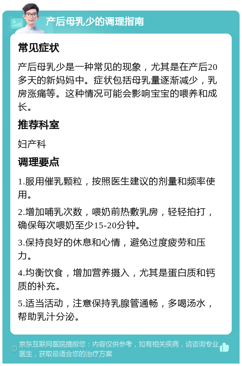 产后母乳少的调理指南 常见症状 产后母乳少是一种常见的现象，尤其是在产后20多天的新妈妈中。症状包括母乳量逐渐减少，乳房涨痛等。这种情况可能会影响宝宝的喂养和成长。 推荐科室 妇产科 调理要点 1.服用催乳颗粒，按照医生建议的剂量和频率使用。 2.增加哺乳次数，喂奶前热敷乳房，轻轻拍打，确保每次喂奶至少15-20分钟。 3.保持良好的休息和心情，避免过度疲劳和压力。 4.均衡饮食，增加营养摄入，尤其是蛋白质和钙质的补充。 5.适当活动，注意保持乳腺管通畅，多喝汤水，帮助乳汁分泌。