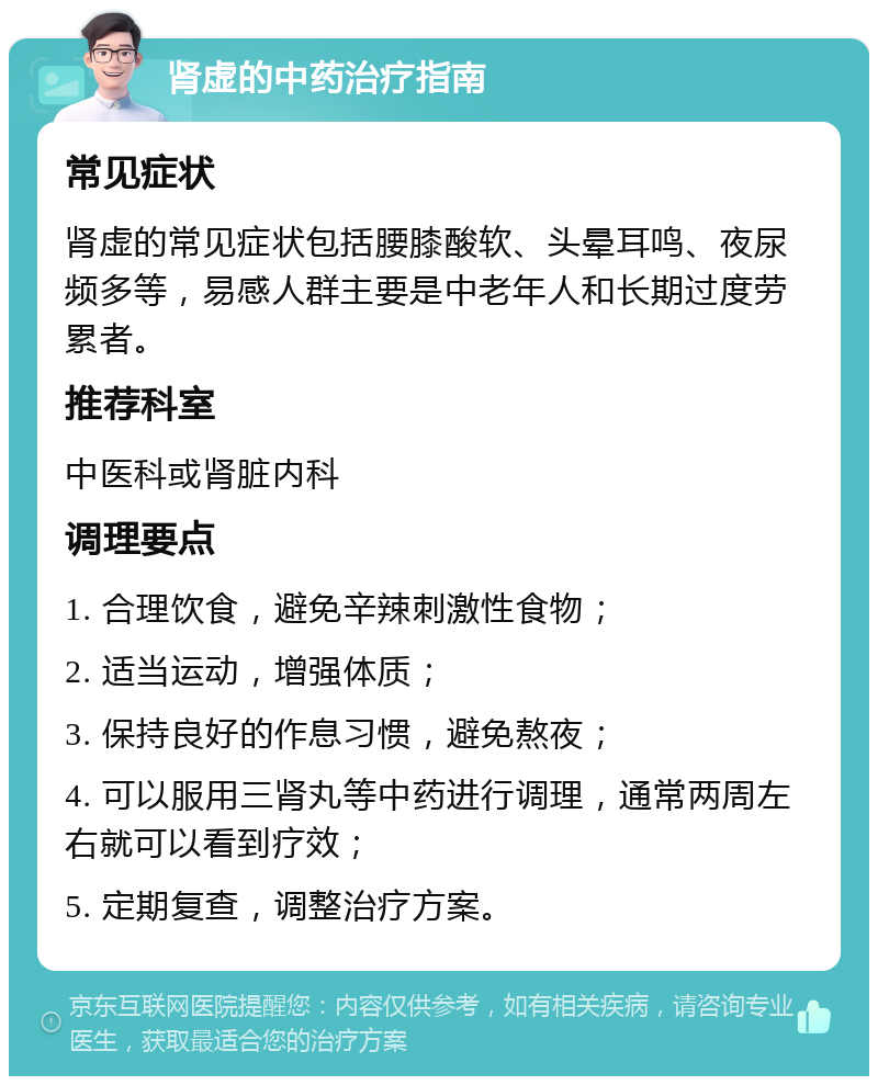 肾虚的中药治疗指南 常见症状 肾虚的常见症状包括腰膝酸软、头晕耳鸣、夜尿频多等，易感人群主要是中老年人和长期过度劳累者。 推荐科室 中医科或肾脏内科 调理要点 1. 合理饮食，避免辛辣刺激性食物； 2. 适当运动，增强体质； 3. 保持良好的作息习惯，避免熬夜； 4. 可以服用三肾丸等中药进行调理，通常两周左右就可以看到疗效； 5. 定期复查，调整治疗方案。