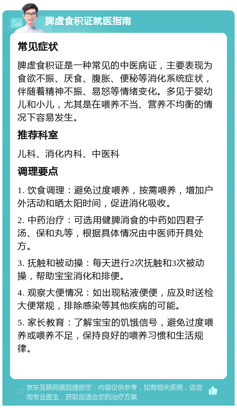 脾虚食积证就医指南 常见症状 脾虚食积证是一种常见的中医病证，主要表现为食欲不振、厌食、腹胀、便秘等消化系统症状，伴随着精神不振、易怒等情绪变化。多见于婴幼儿和小儿，尤其是在喂养不当、营养不均衡的情况下容易发生。 推荐科室 儿科、消化内科、中医科 调理要点 1. 饮食调理：避免过度喂养，按需喂养，增加户外活动和晒太阳时间，促进消化吸收。 2. 中药治疗：可选用健脾消食的中药如四君子汤、保和丸等，根据具体情况由中医师开具处方。 3. 抚触和被动操：每天进行2次抚触和3次被动操，帮助宝宝消化和排便。 4. 观察大便情况：如出现粘液便便，应及时送检大便常规，排除感染等其他疾病的可能。 5. 家长教育：了解宝宝的饥饿信号，避免过度喂养或喂养不足，保持良好的喂养习惯和生活规律。