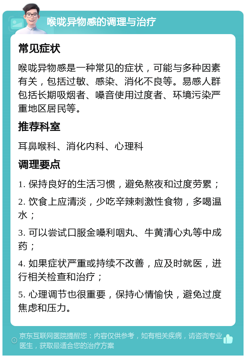 喉咙异物感的调理与治疗 常见症状 喉咙异物感是一种常见的症状，可能与多种因素有关，包括过敏、感染、消化不良等。易感人群包括长期吸烟者、嗓音使用过度者、环境污染严重地区居民等。 推荐科室 耳鼻喉科、消化内科、心理科 调理要点 1. 保持良好的生活习惯，避免熬夜和过度劳累； 2. 饮食上应清淡，少吃辛辣刺激性食物，多喝温水； 3. 可以尝试口服金嗓利咽丸、牛黄清心丸等中成药； 4. 如果症状严重或持续不改善，应及时就医，进行相关检查和治疗； 5. 心理调节也很重要，保持心情愉快，避免过度焦虑和压力。