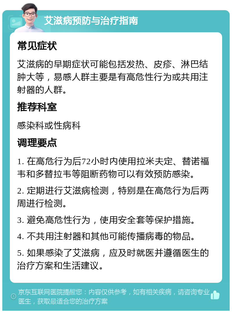 艾滋病预防与治疗指南 常见症状 艾滋病的早期症状可能包括发热、皮疹、淋巴结肿大等，易感人群主要是有高危性行为或共用注射器的人群。 推荐科室 感染科或性病科 调理要点 1. 在高危行为后72小时内使用拉米夫定、替诺福韦和多替拉韦等阻断药物可以有效预防感染。 2. 定期进行艾滋病检测，特别是在高危行为后两周进行检测。 3. 避免高危性行为，使用安全套等保护措施。 4. 不共用注射器和其他可能传播病毒的物品。 5. 如果感染了艾滋病，应及时就医并遵循医生的治疗方案和生活建议。