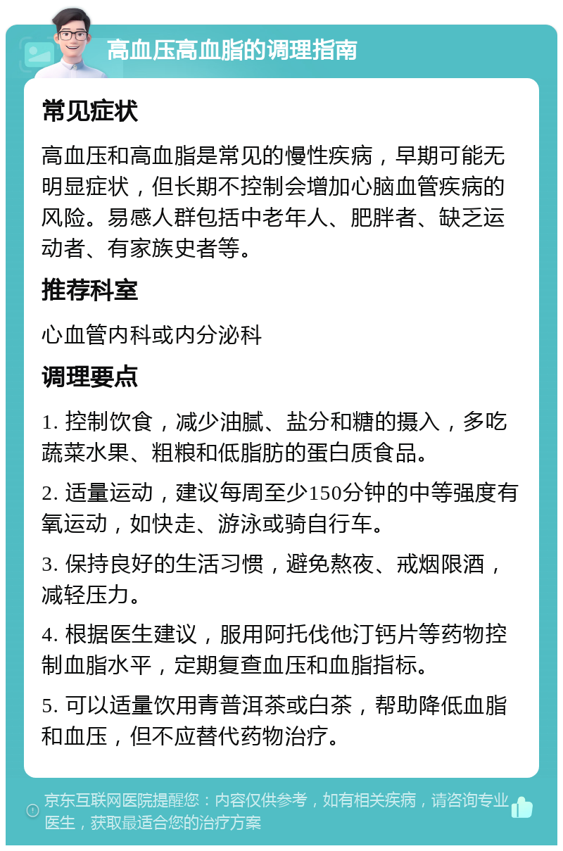 高血压高血脂的调理指南 常见症状 高血压和高血脂是常见的慢性疾病，早期可能无明显症状，但长期不控制会增加心脑血管疾病的风险。易感人群包括中老年人、肥胖者、缺乏运动者、有家族史者等。 推荐科室 心血管内科或内分泌科 调理要点 1. 控制饮食，减少油腻、盐分和糖的摄入，多吃蔬菜水果、粗粮和低脂肪的蛋白质食品。 2. 适量运动，建议每周至少150分钟的中等强度有氧运动，如快走、游泳或骑自行车。 3. 保持良好的生活习惯，避免熬夜、戒烟限酒，减轻压力。 4. 根据医生建议，服用阿托伐他汀钙片等药物控制血脂水平，定期复查血压和血脂指标。 5. 可以适量饮用青普洱茶或白茶，帮助降低血脂和血压，但不应替代药物治疗。