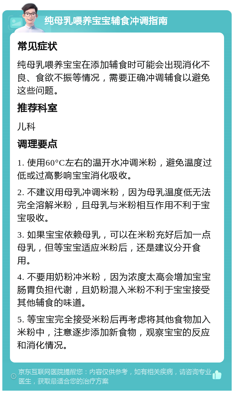 纯母乳喂养宝宝辅食冲调指南 常见症状 纯母乳喂养宝宝在添加辅食时可能会出现消化不良、食欲不振等情况，需要正确冲调辅食以避免这些问题。 推荐科室 儿科 调理要点 1. 使用60°C左右的温开水冲调米粉，避免温度过低或过高影响宝宝消化吸收。 2. 不建议用母乳冲调米粉，因为母乳温度低无法完全溶解米粉，且母乳与米粉相互作用不利于宝宝吸收。 3. 如果宝宝依赖母乳，可以在米粉充好后加一点母乳，但等宝宝适应米粉后，还是建议分开食用。 4. 不要用奶粉冲米粉，因为浓度太高会增加宝宝肠胃负担代谢，且奶粉混入米粉不利于宝宝接受其他辅食的味道。 5. 等宝宝完全接受米粉后再考虑将其他食物加入米粉中，注意逐步添加新食物，观察宝宝的反应和消化情况。