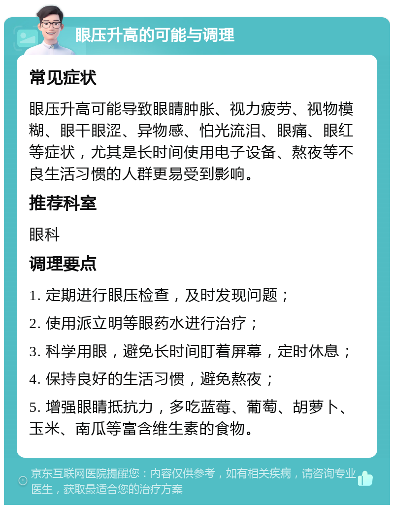 眼压升高的可能与调理 常见症状 眼压升高可能导致眼睛肿胀、视力疲劳、视物模糊、眼干眼涩、异物感、怕光流泪、眼痛、眼红等症状，尤其是长时间使用电子设备、熬夜等不良生活习惯的人群更易受到影响。 推荐科室 眼科 调理要点 1. 定期进行眼压检查，及时发现问题； 2. 使用派立明等眼药水进行治疗； 3. 科学用眼，避免长时间盯着屏幕，定时休息； 4. 保持良好的生活习惯，避免熬夜； 5. 增强眼睛抵抗力，多吃蓝莓、葡萄、胡萝卜、玉米、南瓜等富含维生素的食物。