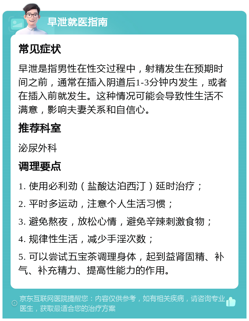 早泄就医指南 常见症状 早泄是指男性在性交过程中，射精发生在预期时间之前，通常在插入阴道后1-3分钟内发生，或者在插入前就发生。这种情况可能会导致性生活不满意，影响夫妻关系和自信心。 推荐科室 泌尿外科 调理要点 1. 使用必利劲（盐酸达泊西汀）延时治疗； 2. 平时多运动，注意个人生活习惯； 3. 避免熬夜，放松心情，避免辛辣刺激食物； 4. 规律性生活，减少手淫次数； 5. 可以尝试五宝茶调理身体，起到益肾固精、补气、补充精力、提高性能力的作用。