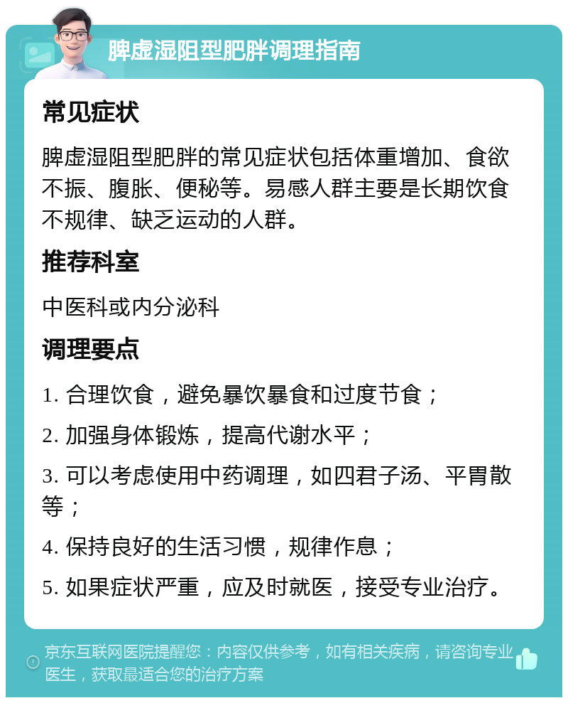 脾虚湿阻型肥胖调理指南 常见症状 脾虚湿阻型肥胖的常见症状包括体重增加、食欲不振、腹胀、便秘等。易感人群主要是长期饮食不规律、缺乏运动的人群。 推荐科室 中医科或内分泌科 调理要点 1. 合理饮食，避免暴饮暴食和过度节食； 2. 加强身体锻炼，提高代谢水平； 3. 可以考虑使用中药调理，如四君子汤、平胃散等； 4. 保持良好的生活习惯，规律作息； 5. 如果症状严重，应及时就医，接受专业治疗。