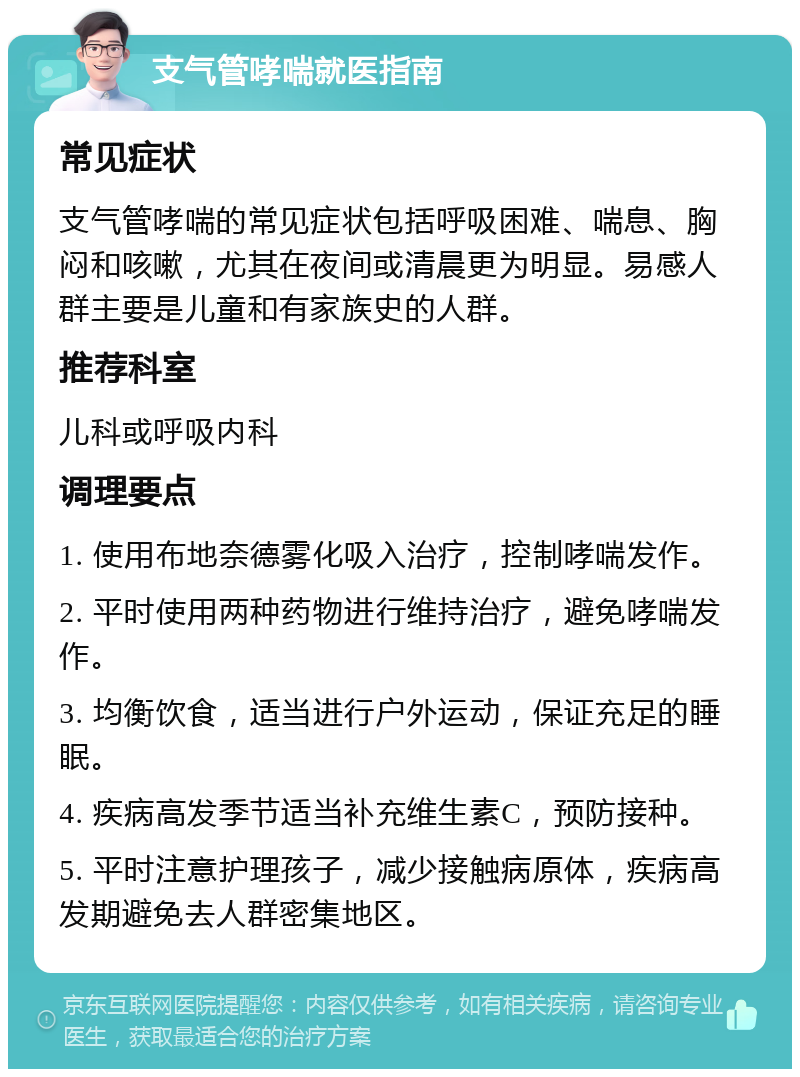 支气管哮喘就医指南 常见症状 支气管哮喘的常见症状包括呼吸困难、喘息、胸闷和咳嗽，尤其在夜间或清晨更为明显。易感人群主要是儿童和有家族史的人群。 推荐科室 儿科或呼吸内科 调理要点 1. 使用布地奈德雾化吸入治疗，控制哮喘发作。 2. 平时使用两种药物进行维持治疗，避免哮喘发作。 3. 均衡饮食，适当进行户外运动，保证充足的睡眠。 4. 疾病高发季节适当补充维生素C，预防接种。 5. 平时注意护理孩子，减少接触病原体，疾病高发期避免去人群密集地区。