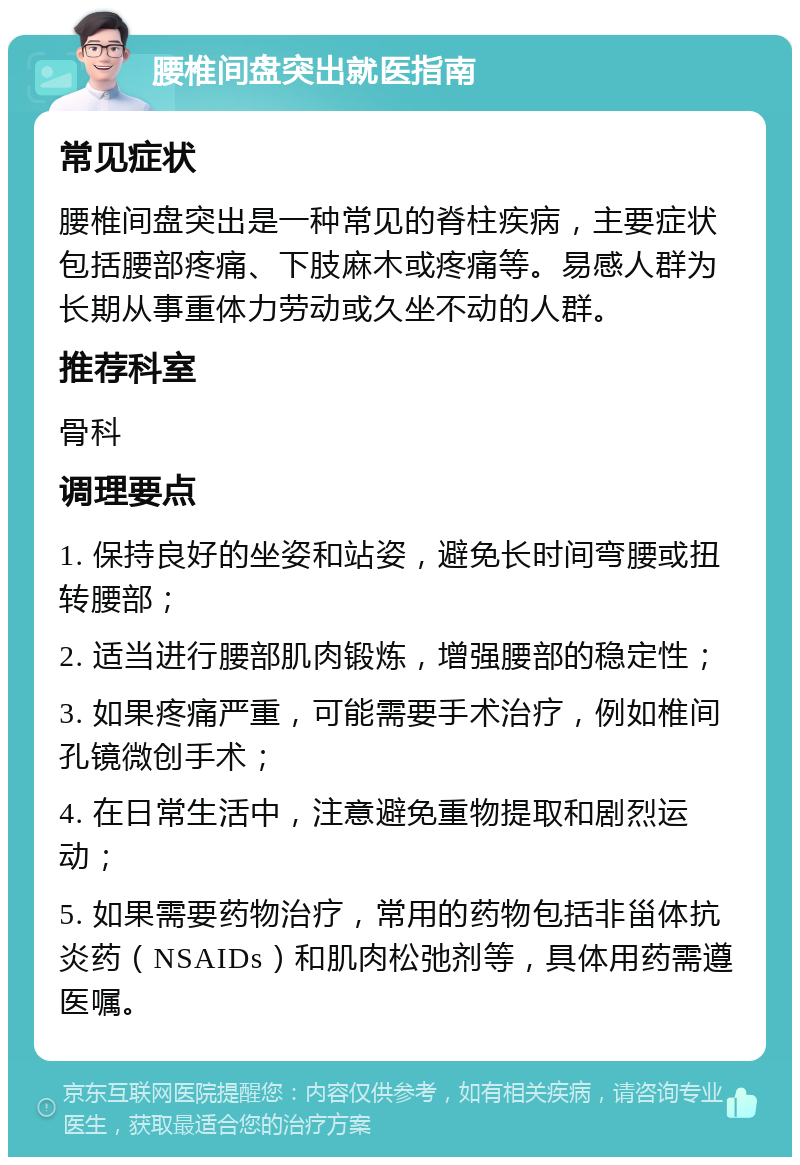 腰椎间盘突出就医指南 常见症状 腰椎间盘突出是一种常见的脊柱疾病，主要症状包括腰部疼痛、下肢麻木或疼痛等。易感人群为长期从事重体力劳动或久坐不动的人群。 推荐科室 骨科 调理要点 1. 保持良好的坐姿和站姿，避免长时间弯腰或扭转腰部； 2. 适当进行腰部肌肉锻炼，增强腰部的稳定性； 3. 如果疼痛严重，可能需要手术治疗，例如椎间孔镜微创手术； 4. 在日常生活中，注意避免重物提取和剧烈运动； 5. 如果需要药物治疗，常用的药物包括非甾体抗炎药（NSAIDs）和肌肉松弛剂等，具体用药需遵医嘱。