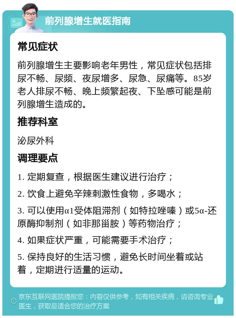 前列腺增生就医指南 常见症状 前列腺增生主要影响老年男性，常见症状包括排尿不畅、尿频、夜尿增多、尿急、尿痛等。85岁老人排尿不畅、晚上频繁起夜、下坠感可能是前列腺增生造成的。 推荐科室 泌尿外科 调理要点 1. 定期复查，根据医生建议进行治疗； 2. 饮食上避免辛辣刺激性食物，多喝水； 3. 可以使用α1受体阻滞剂（如特拉唑嗪）或5α-还原酶抑制剂（如非那甾胺）等药物治疗； 4. 如果症状严重，可能需要手术治疗； 5. 保持良好的生活习惯，避免长时间坐着或站着，定期进行适量的运动。