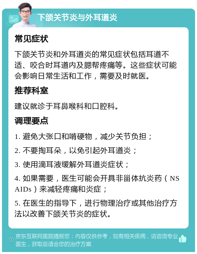 下颌关节炎与外耳道炎 常见症状 下颌关节炎和外耳道炎的常见症状包括耳道不适、咬合时耳道内及腮帮疼痛等。这些症状可能会影响日常生活和工作，需要及时就医。 推荐科室 建议就诊于耳鼻喉科和口腔科。 调理要点 1. 避免大张口和啃硬物，减少关节负担； 2. 不要掏耳朵，以免引起外耳道炎； 3. 使用滴耳液缓解外耳道炎症状； 4. 如果需要，医生可能会开具非甾体抗炎药（NSAIDs）来减轻疼痛和炎症； 5. 在医生的指导下，进行物理治疗或其他治疗方法以改善下颌关节炎的症状。