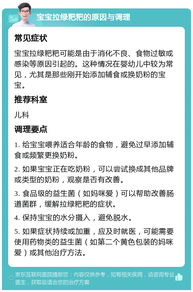 宝宝拉绿粑粑的原因与调理 常见症状 宝宝拉绿粑粑可能是由于消化不良、食物过敏或感染等原因引起的。这种情况在婴幼儿中较为常见，尤其是那些刚开始添加辅食或换奶粉的宝宝。 推荐科室 儿科 调理要点 1. 给宝宝喂养适合年龄的食物，避免过早添加辅食或频繁更换奶粉。 2. 如果宝宝正在吃奶粉，可以尝试换成其他品牌或类型的奶粉，观察是否有改善。 3. 食品级的益生菌（如妈咪爱）可以帮助改善肠道菌群，缓解拉绿粑粑的症状。 4. 保持宝宝的水分摄入，避免脱水。 5. 如果症状持续或加重，应及时就医，可能需要使用药物类的益生菌（如第二个黄色包装的妈咪爱）或其他治疗方法。