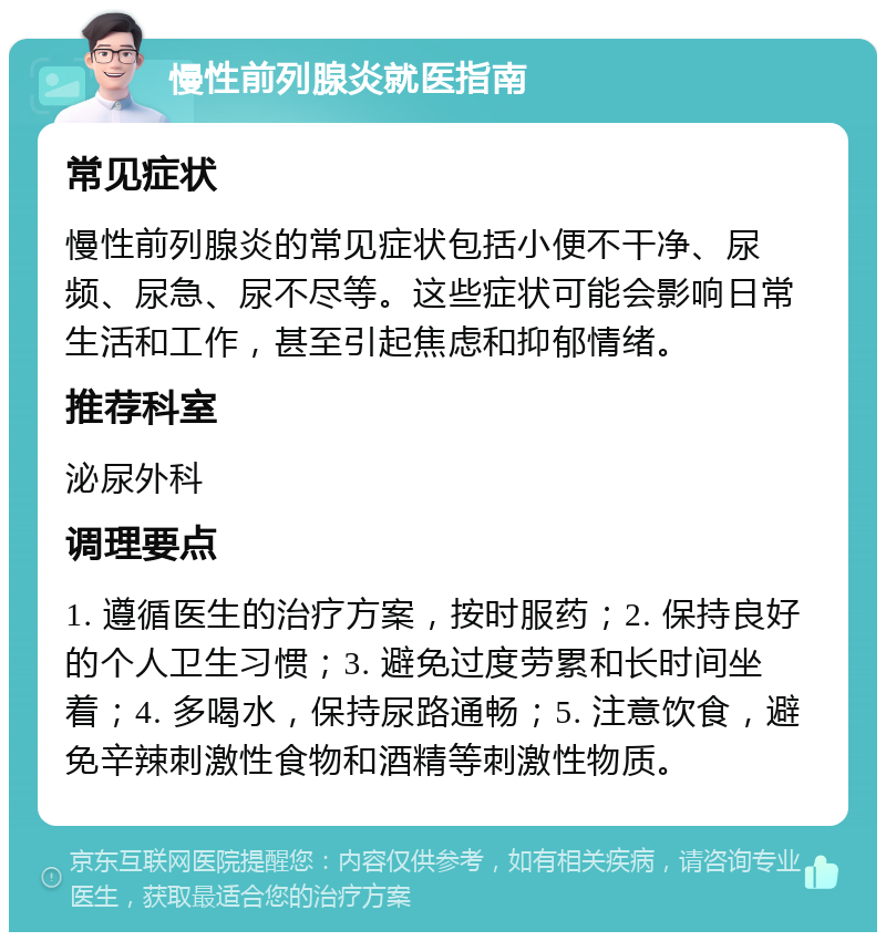 慢性前列腺炎就医指南 常见症状 慢性前列腺炎的常见症状包括小便不干净、尿频、尿急、尿不尽等。这些症状可能会影响日常生活和工作，甚至引起焦虑和抑郁情绪。 推荐科室 泌尿外科 调理要点 1. 遵循医生的治疗方案，按时服药；2. 保持良好的个人卫生习惯；3. 避免过度劳累和长时间坐着；4. 多喝水，保持尿路通畅；5. 注意饮食，避免辛辣刺激性食物和酒精等刺激性物质。