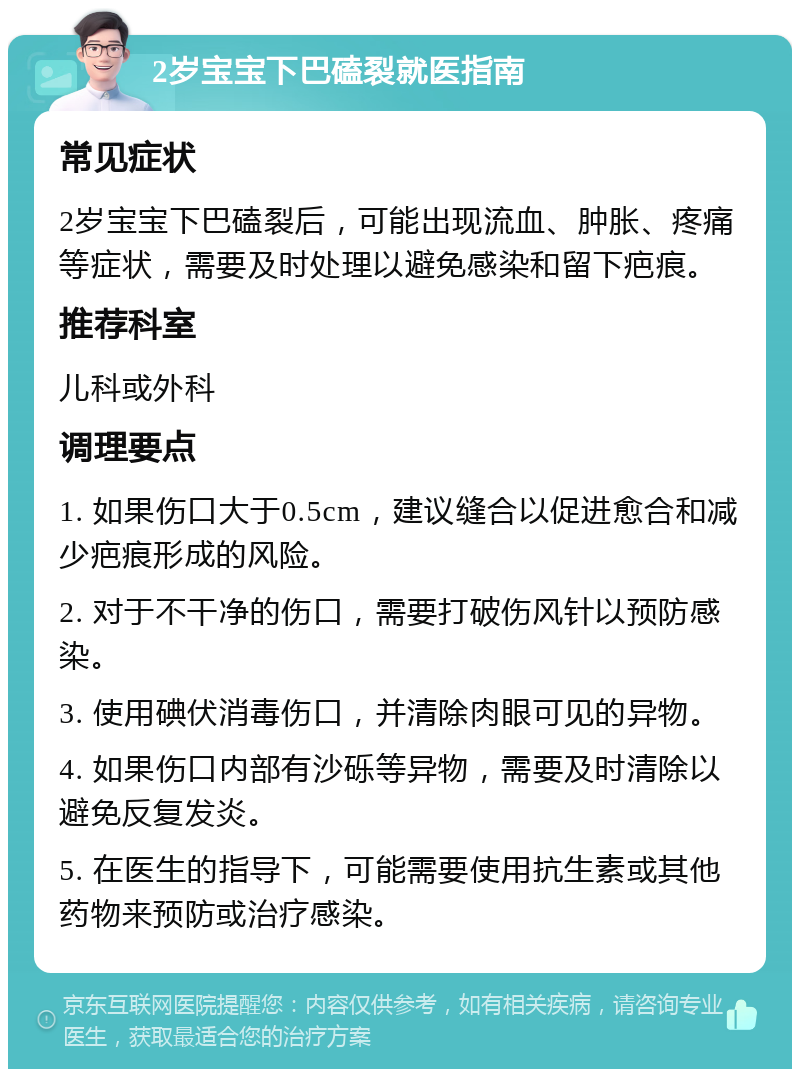 2岁宝宝下巴磕裂就医指南 常见症状 2岁宝宝下巴磕裂后，可能出现流血、肿胀、疼痛等症状，需要及时处理以避免感染和留下疤痕。 推荐科室 儿科或外科 调理要点 1. 如果伤口大于0.5cm，建议缝合以促进愈合和减少疤痕形成的风险。 2. 对于不干净的伤口，需要打破伤风针以预防感染。 3. 使用碘伏消毒伤口，并清除肉眼可见的异物。 4. 如果伤口内部有沙砾等异物，需要及时清除以避免反复发炎。 5. 在医生的指导下，可能需要使用抗生素或其他药物来预防或治疗感染。