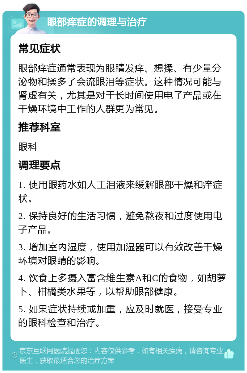 眼部痒症的调理与治疗 常见症状 眼部痒症通常表现为眼睛发痒、想揉、有少量分泌物和揉多了会流眼泪等症状。这种情况可能与肾虚有关，尤其是对于长时间使用电子产品或在干燥环境中工作的人群更为常见。 推荐科室 眼科 调理要点 1. 使用眼药水如人工泪液来缓解眼部干燥和痒症状。 2. 保持良好的生活习惯，避免熬夜和过度使用电子产品。 3. 增加室内湿度，使用加湿器可以有效改善干燥环境对眼睛的影响。 4. 饮食上多摄入富含维生素A和C的食物，如胡萝卜、柑橘类水果等，以帮助眼部健康。 5. 如果症状持续或加重，应及时就医，接受专业的眼科检查和治疗。