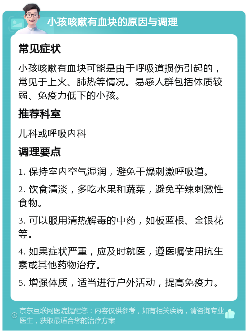 小孩咳嗽有血块的原因与调理 常见症状 小孩咳嗽有血块可能是由于呼吸道损伤引起的，常见于上火、肺热等情况。易感人群包括体质较弱、免疫力低下的小孩。 推荐科室 儿科或呼吸内科 调理要点 1. 保持室内空气湿润，避免干燥刺激呼吸道。 2. 饮食清淡，多吃水果和蔬菜，避免辛辣刺激性食物。 3. 可以服用清热解毒的中药，如板蓝根、金银花等。 4. 如果症状严重，应及时就医，遵医嘱使用抗生素或其他药物治疗。 5. 增强体质，适当进行户外活动，提高免疫力。