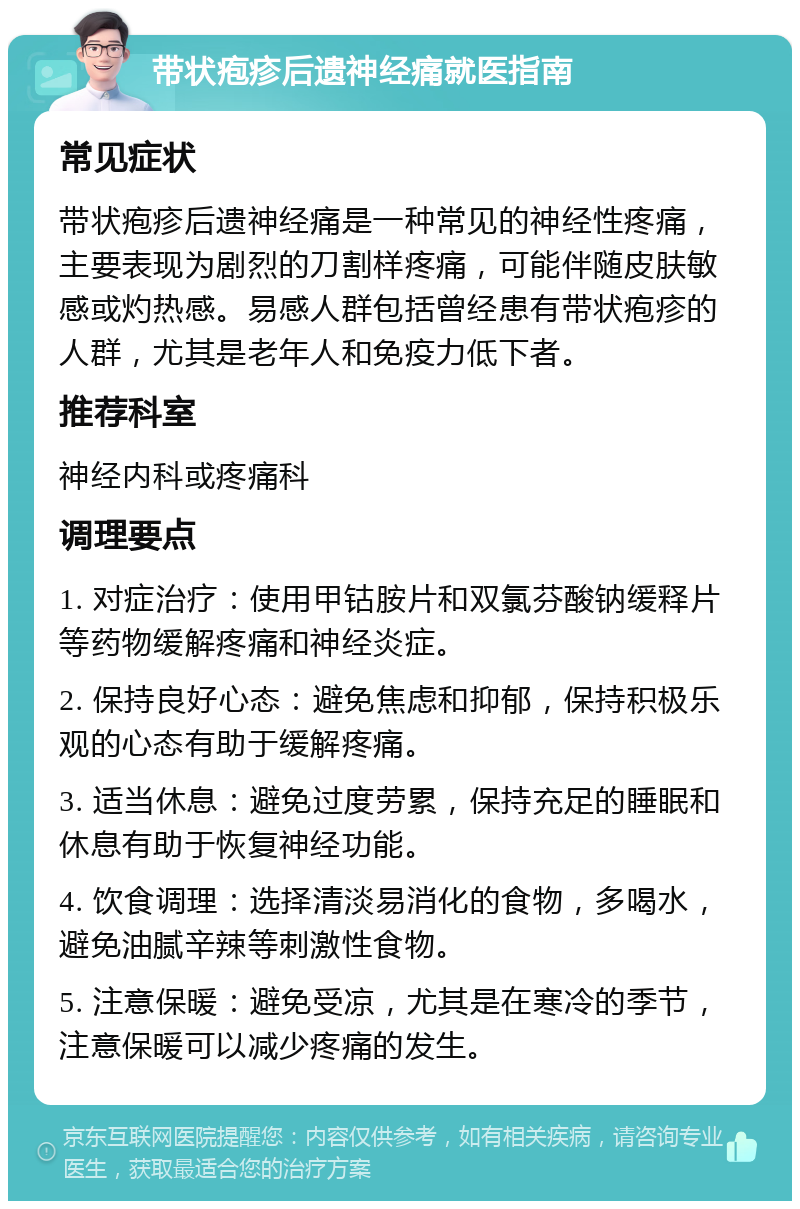 带状疱疹后遗神经痛就医指南 常见症状 带状疱疹后遗神经痛是一种常见的神经性疼痛，主要表现为剧烈的刀割样疼痛，可能伴随皮肤敏感或灼热感。易感人群包括曾经患有带状疱疹的人群，尤其是老年人和免疫力低下者。 推荐科室 神经内科或疼痛科 调理要点 1. 对症治疗：使用甲钴胺片和双氯芬酸钠缓释片等药物缓解疼痛和神经炎症。 2. 保持良好心态：避免焦虑和抑郁，保持积极乐观的心态有助于缓解疼痛。 3. 适当休息：避免过度劳累，保持充足的睡眠和休息有助于恢复神经功能。 4. 饮食调理：选择清淡易消化的食物，多喝水，避免油腻辛辣等刺激性食物。 5. 注意保暖：避免受凉，尤其是在寒冷的季节，注意保暖可以减少疼痛的发生。