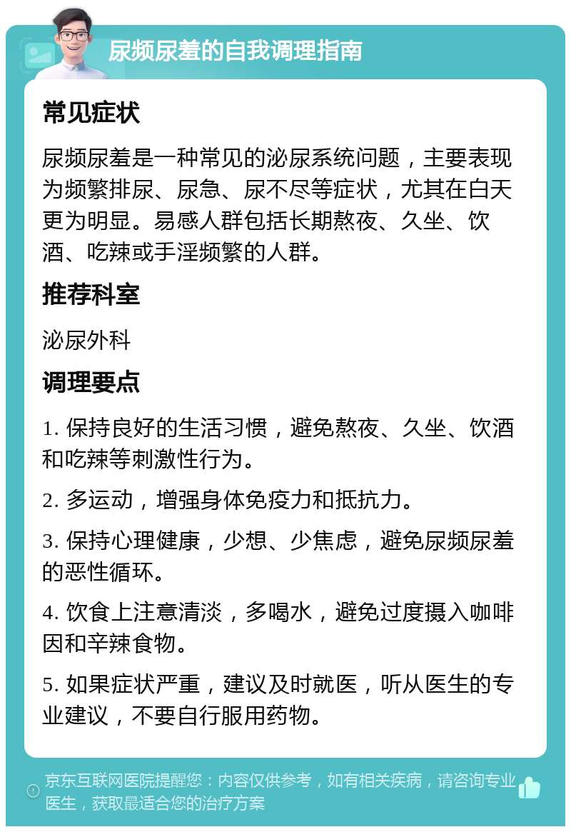 尿频尿羞的自我调理指南 常见症状 尿频尿羞是一种常见的泌尿系统问题，主要表现为频繁排尿、尿急、尿不尽等症状，尤其在白天更为明显。易感人群包括长期熬夜、久坐、饮酒、吃辣或手淫频繁的人群。 推荐科室 泌尿外科 调理要点 1. 保持良好的生活习惯，避免熬夜、久坐、饮酒和吃辣等刺激性行为。 2. 多运动，增强身体免疫力和抵抗力。 3. 保持心理健康，少想、少焦虑，避免尿频尿羞的恶性循环。 4. 饮食上注意清淡，多喝水，避免过度摄入咖啡因和辛辣食物。 5. 如果症状严重，建议及时就医，听从医生的专业建议，不要自行服用药物。