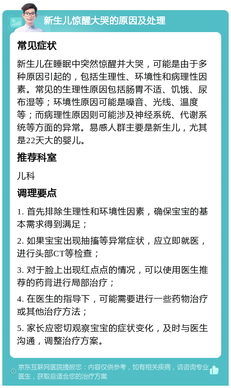 新生儿惊醒大哭的原因及处理 常见症状 新生儿在睡眠中突然惊醒并大哭，可能是由于多种原因引起的，包括生理性、环境性和病理性因素。常见的生理性原因包括肠胃不适、饥饿、尿布湿等；环境性原因可能是噪音、光线、温度等；而病理性原因则可能涉及神经系统、代谢系统等方面的异常。易感人群主要是新生儿，尤其是22天大的婴儿。 推荐科室 儿科 调理要点 1. 首先排除生理性和环境性因素，确保宝宝的基本需求得到满足； 2. 如果宝宝出现抽搐等异常症状，应立即就医，进行头部CT等检查； 3. 对于脸上出现红点点的情况，可以使用医生推荐的药膏进行局部治疗； 4. 在医生的指导下，可能需要进行一些药物治疗或其他治疗方法； 5. 家长应密切观察宝宝的症状变化，及时与医生沟通，调整治疗方案。