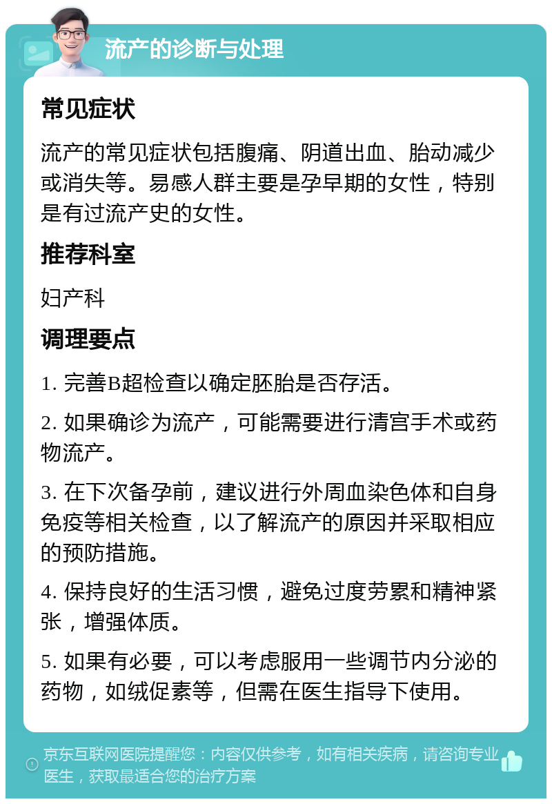 流产的诊断与处理 常见症状 流产的常见症状包括腹痛、阴道出血、胎动减少或消失等。易感人群主要是孕早期的女性，特别是有过流产史的女性。 推荐科室 妇产科 调理要点 1. 完善B超检查以确定胚胎是否存活。 2. 如果确诊为流产，可能需要进行清宫手术或药物流产。 3. 在下次备孕前，建议进行外周血染色体和自身免疫等相关检查，以了解流产的原因并采取相应的预防措施。 4. 保持良好的生活习惯，避免过度劳累和精神紧张，增强体质。 5. 如果有必要，可以考虑服用一些调节内分泌的药物，如绒促素等，但需在医生指导下使用。