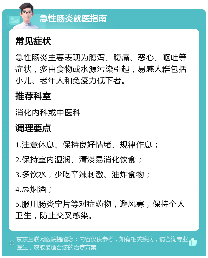 急性肠炎就医指南 常见症状 急性肠炎主要表现为腹泻、腹痛、恶心、呕吐等症状，多由食物或水源污染引起，易感人群包括小儿、老年人和免疫力低下者。 推荐科室 消化内科或中医科 调理要点 1.注意休息、保持良好情绪、规律作息； 2.保持室内湿润、清淡易消化饮食； 3.多饮水，少吃辛辣刺激、油炸食物； 4.忌烟酒； 5.服用肠炎宁片等对症药物，避风寒，保持个人卫生，防止交叉感染。