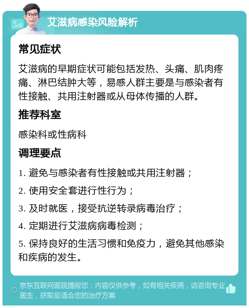 艾滋病感染风险解析 常见症状 艾滋病的早期症状可能包括发热、头痛、肌肉疼痛、淋巴结肿大等，易感人群主要是与感染者有性接触、共用注射器或从母体传播的人群。 推荐科室 感染科或性病科 调理要点 1. 避免与感染者有性接触或共用注射器； 2. 使用安全套进行性行为； 3. 及时就医，接受抗逆转录病毒治疗； 4. 定期进行艾滋病病毒检测； 5. 保持良好的生活习惯和免疫力，避免其他感染和疾病的发生。