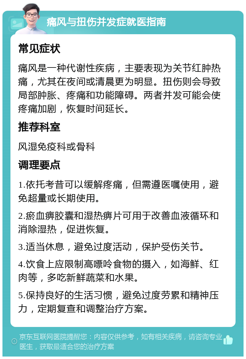 痛风与扭伤并发症就医指南 常见症状 痛风是一种代谢性疾病，主要表现为关节红肿热痛，尤其在夜间或清晨更为明显。扭伤则会导致局部肿胀、疼痛和功能障碍。两者并发可能会使疼痛加剧，恢复时间延长。 推荐科室 风湿免疫科或骨科 调理要点 1.依托考昔可以缓解疼痛，但需遵医嘱使用，避免超量或长期使用。 2.瘀血痹胶囊和湿热痹片可用于改善血液循环和消除湿热，促进恢复。 3.适当休息，避免过度活动，保护受伤关节。 4.饮食上应限制高嘌呤食物的摄入，如海鲜、红肉等，多吃新鲜蔬菜和水果。 5.保持良好的生活习惯，避免过度劳累和精神压力，定期复查和调整治疗方案。