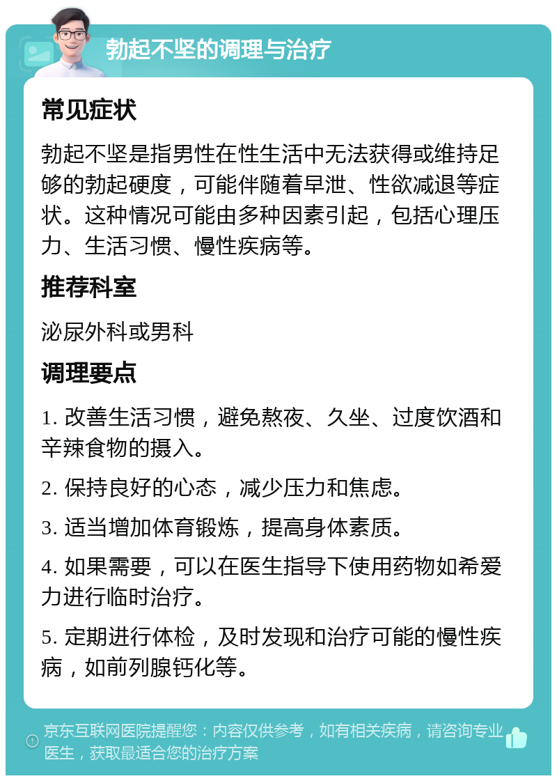 勃起不坚的调理与治疗 常见症状 勃起不坚是指男性在性生活中无法获得或维持足够的勃起硬度，可能伴随着早泄、性欲减退等症状。这种情况可能由多种因素引起，包括心理压力、生活习惯、慢性疾病等。 推荐科室 泌尿外科或男科 调理要点 1. 改善生活习惯，避免熬夜、久坐、过度饮酒和辛辣食物的摄入。 2. 保持良好的心态，减少压力和焦虑。 3. 适当增加体育锻炼，提高身体素质。 4. 如果需要，可以在医生指导下使用药物如希爱力进行临时治疗。 5. 定期进行体检，及时发现和治疗可能的慢性疾病，如前列腺钙化等。