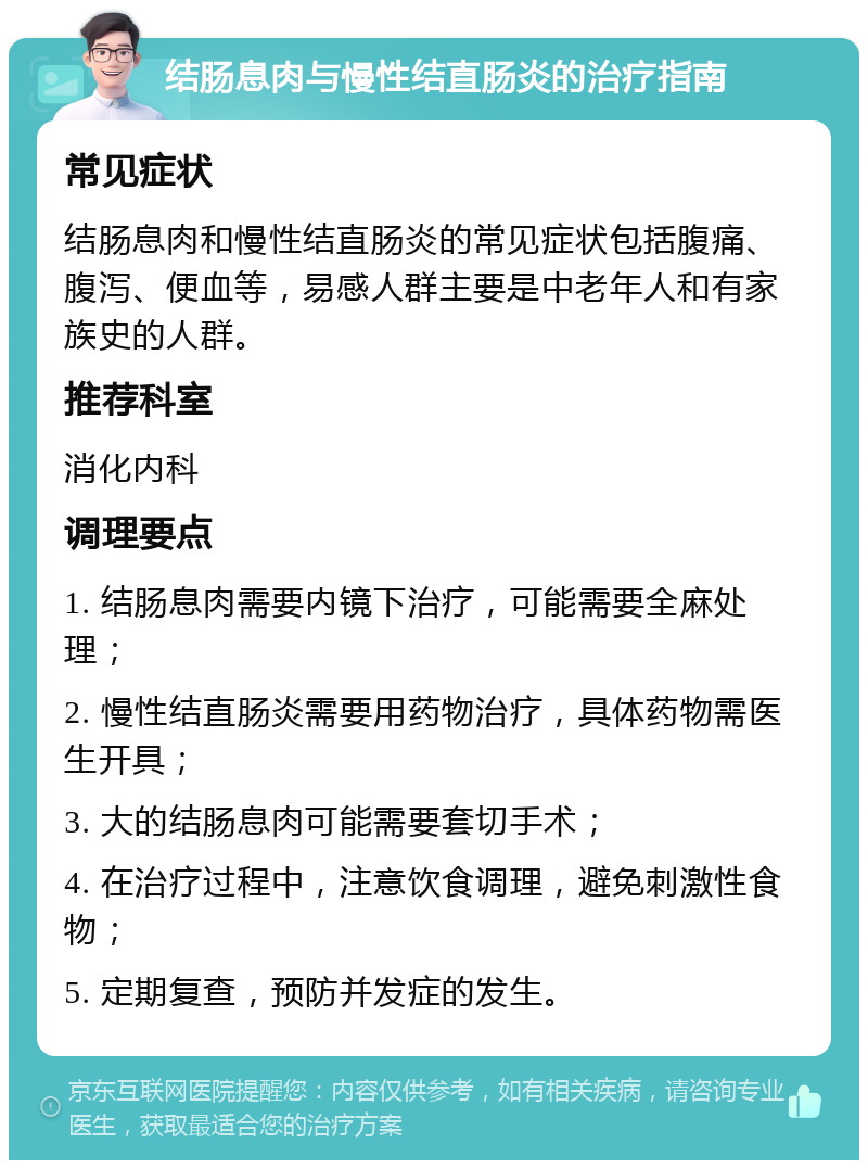 结肠息肉与慢性结直肠炎的治疗指南 常见症状 结肠息肉和慢性结直肠炎的常见症状包括腹痛、腹泻、便血等，易感人群主要是中老年人和有家族史的人群。 推荐科室 消化内科 调理要点 1. 结肠息肉需要内镜下治疗，可能需要全麻处理； 2. 慢性结直肠炎需要用药物治疗，具体药物需医生开具； 3. 大的结肠息肉可能需要套切手术； 4. 在治疗过程中，注意饮食调理，避免刺激性食物； 5. 定期复查，预防并发症的发生。