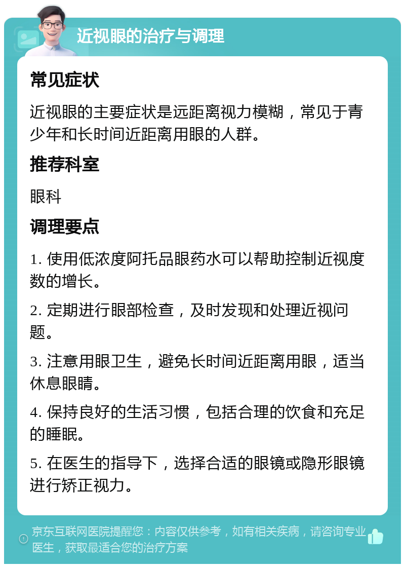 近视眼的治疗与调理 常见症状 近视眼的主要症状是远距离视力模糊，常见于青少年和长时间近距离用眼的人群。 推荐科室 眼科 调理要点 1. 使用低浓度阿托品眼药水可以帮助控制近视度数的增长。 2. 定期进行眼部检查，及时发现和处理近视问题。 3. 注意用眼卫生，避免长时间近距离用眼，适当休息眼睛。 4. 保持良好的生活习惯，包括合理的饮食和充足的睡眠。 5. 在医生的指导下，选择合适的眼镜或隐形眼镜进行矫正视力。