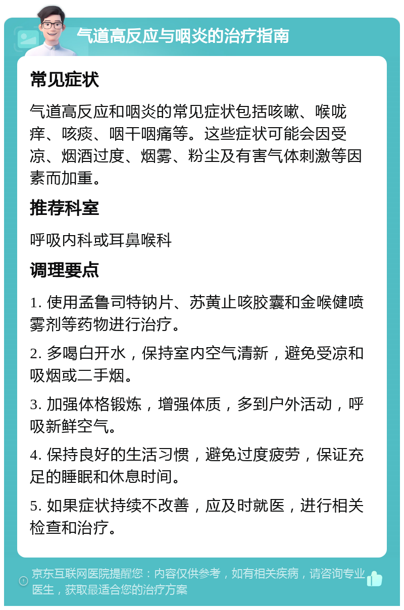 气道高反应与咽炎的治疗指南 常见症状 气道高反应和咽炎的常见症状包括咳嗽、喉咙痒、咳痰、咽干咽痛等。这些症状可能会因受凉、烟酒过度、烟雾、粉尘及有害气体刺激等因素而加重。 推荐科室 呼吸内科或耳鼻喉科 调理要点 1. 使用孟鲁司特钠片、苏黄止咳胶囊和金喉健喷雾剂等药物进行治疗。 2. 多喝白开水，保持室内空气清新，避免受凉和吸烟或二手烟。 3. 加强体格锻炼，增强体质，多到户外活动，呼吸新鲜空气。 4. 保持良好的生活习惯，避免过度疲劳，保证充足的睡眠和休息时间。 5. 如果症状持续不改善，应及时就医，进行相关检查和治疗。