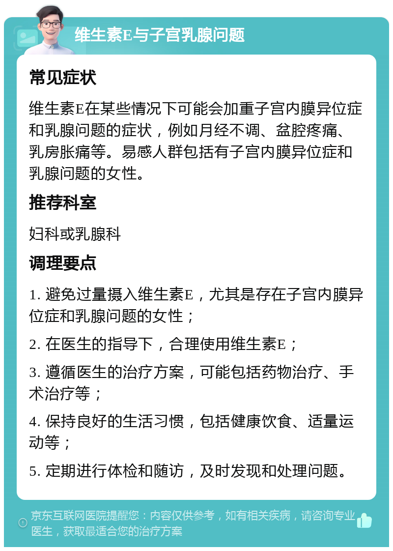 维生素E与子宫乳腺问题 常见症状 维生素E在某些情况下可能会加重子宫内膜异位症和乳腺问题的症状，例如月经不调、盆腔疼痛、乳房胀痛等。易感人群包括有子宫内膜异位症和乳腺问题的女性。 推荐科室 妇科或乳腺科 调理要点 1. 避免过量摄入维生素E，尤其是存在子宫内膜异位症和乳腺问题的女性； 2. 在医生的指导下，合理使用维生素E； 3. 遵循医生的治疗方案，可能包括药物治疗、手术治疗等； 4. 保持良好的生活习惯，包括健康饮食、适量运动等； 5. 定期进行体检和随访，及时发现和处理问题。