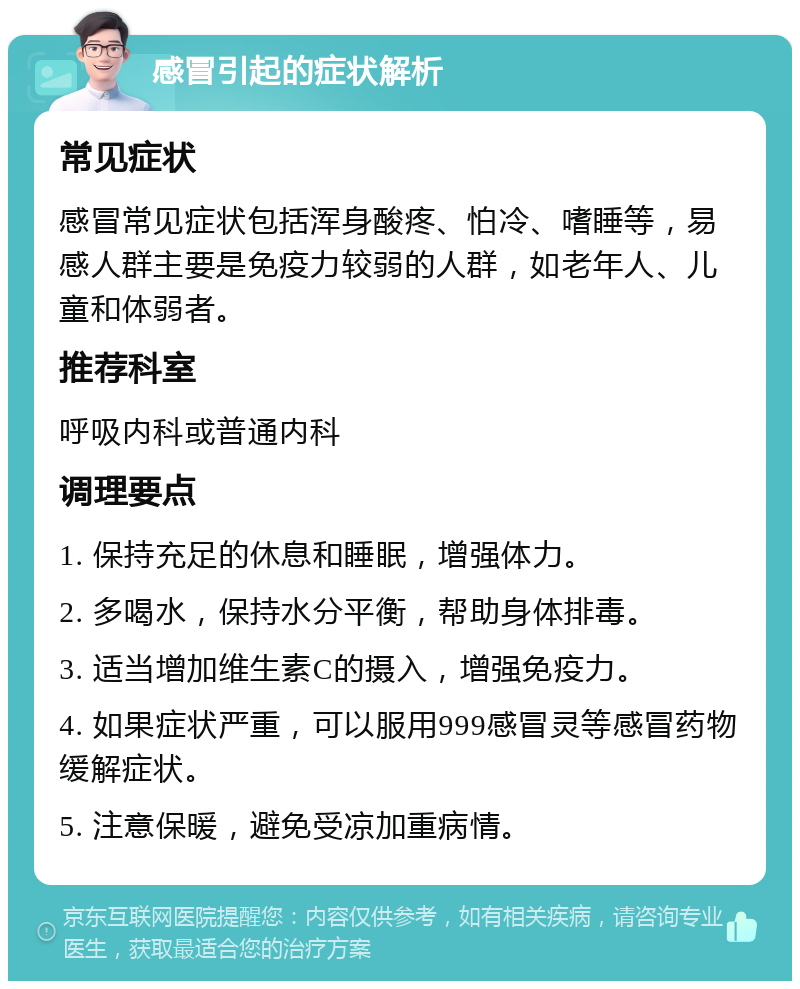 感冒引起的症状解析 常见症状 感冒常见症状包括浑身酸疼、怕冷、嗜睡等，易感人群主要是免疫力较弱的人群，如老年人、儿童和体弱者。 推荐科室 呼吸内科或普通内科 调理要点 1. 保持充足的休息和睡眠，增强体力。 2. 多喝水，保持水分平衡，帮助身体排毒。 3. 适当增加维生素C的摄入，增强免疫力。 4. 如果症状严重，可以服用999感冒灵等感冒药物缓解症状。 5. 注意保暖，避免受凉加重病情。