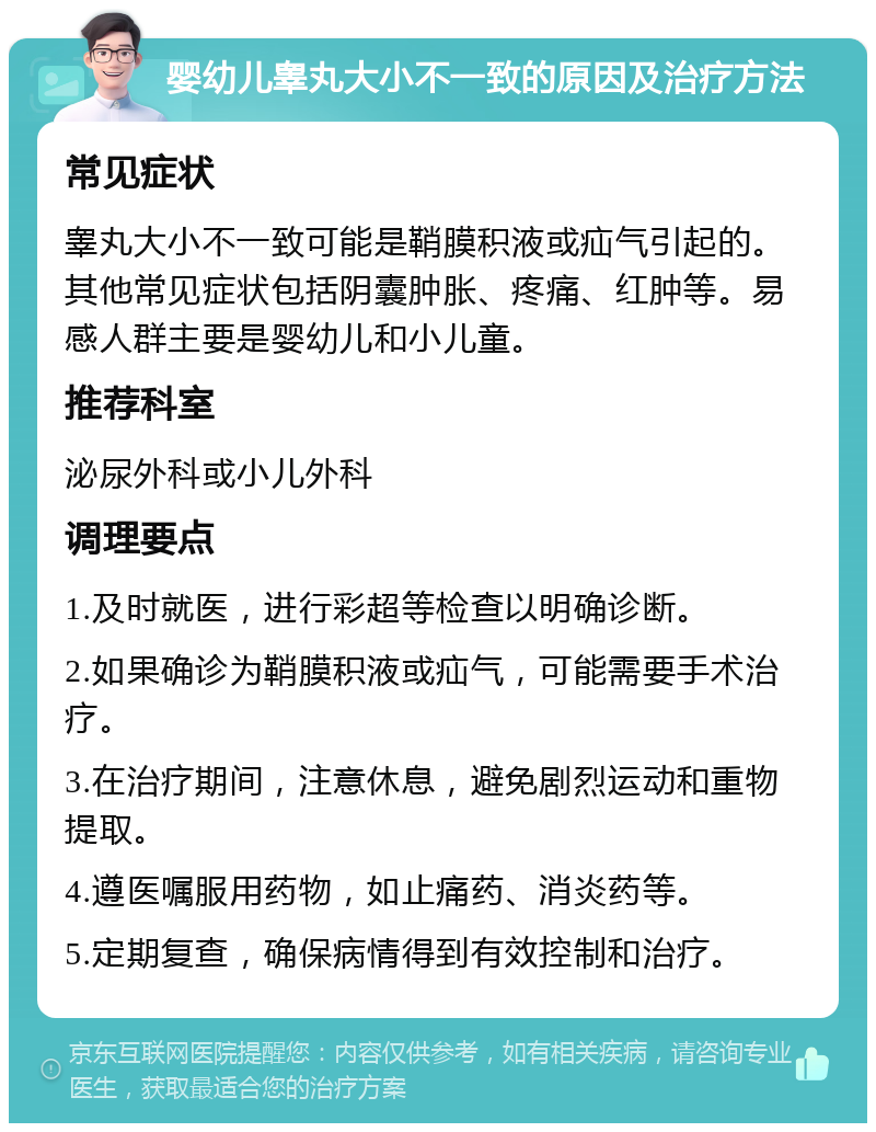 婴幼儿睾丸大小不一致的原因及治疗方法 常见症状 睾丸大小不一致可能是鞘膜积液或疝气引起的。其他常见症状包括阴囊肿胀、疼痛、红肿等。易感人群主要是婴幼儿和小儿童。 推荐科室 泌尿外科或小儿外科 调理要点 1.及时就医，进行彩超等检查以明确诊断。 2.如果确诊为鞘膜积液或疝气，可能需要手术治疗。 3.在治疗期间，注意休息，避免剧烈运动和重物提取。 4.遵医嘱服用药物，如止痛药、消炎药等。 5.定期复查，确保病情得到有效控制和治疗。