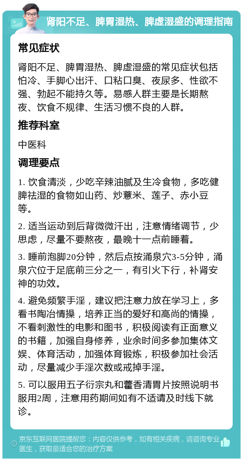 肾阳不足、脾胃湿热、脾虚湿盛的调理指南 常见症状 肾阳不足、脾胃湿热、脾虚湿盛的常见症状包括怕冷、手脚心出汗、口粘口臭、夜尿多、性欲不强、勃起不能持久等。易感人群主要是长期熬夜、饮食不规律、生活习惯不良的人群。 推荐科室 中医科 调理要点 1. 饮食清淡，少吃辛辣油腻及生冷食物，多吃健脾祛湿的食物如山药、炒薏米、莲子、赤小豆等。 2. 适当运动到后背微微汗出，注意情绪调节，少思虑，尽量不要熬夜，最晚十一点前睡着。 3. 睡前泡脚20分钟，然后点按涌泉穴3-5分钟，涌泉穴位于足底前三分之一，有引火下行，补肾安神的功效。 4. 避免频繁手淫，建议把注意力放在学习上，多看书陶冶情操，培养正当的爱好和高尚的情操，不看刺激性的电影和图书，积极阅读有正面意义的书籍，加强自身修养，业余时间多参加集体文娱、体育活动，加强体育锻炼，积极参加社会活动，尽量减少手淫次数或戒掉手淫。 5. 可以服用五子衍宗丸和藿香清胃片按照说明书服用2周，注意用药期间如有不适请及时线下就诊。