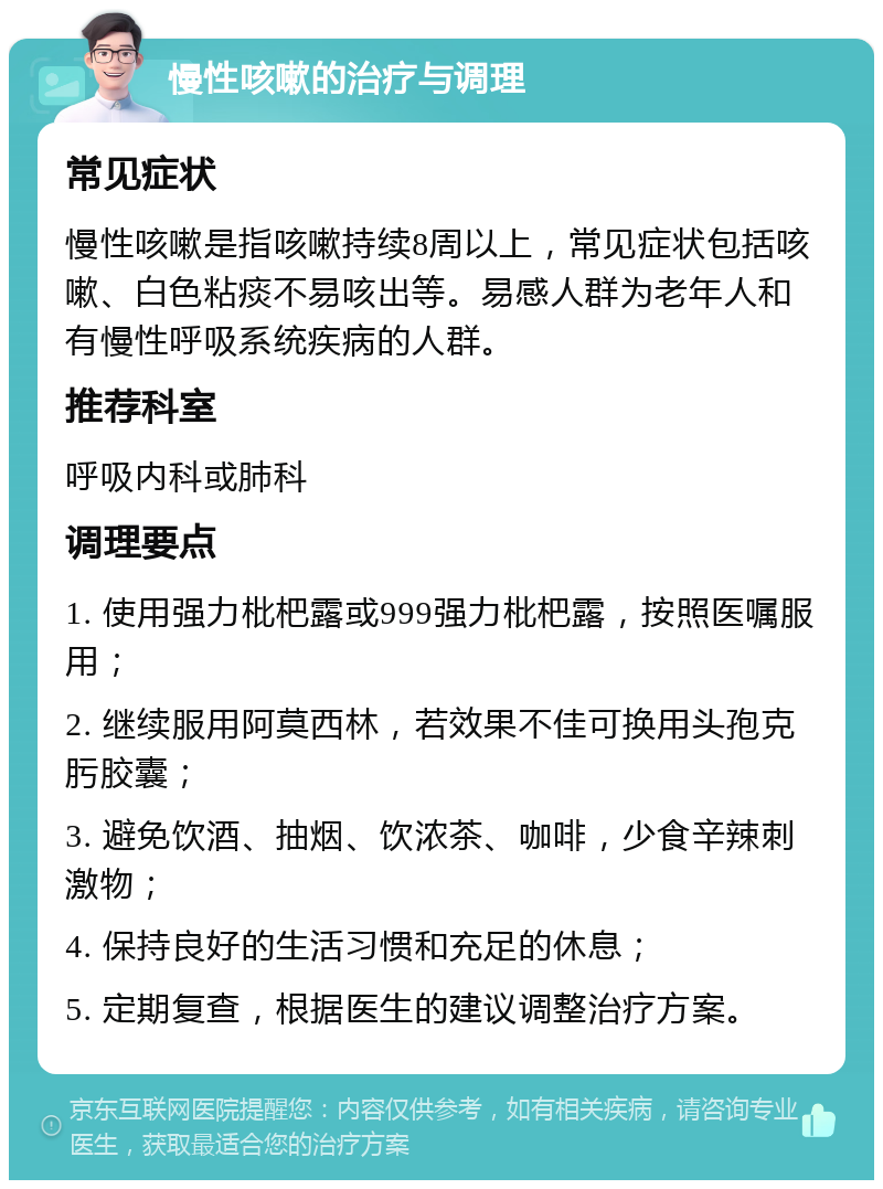 慢性咳嗽的治疗与调理 常见症状 慢性咳嗽是指咳嗽持续8周以上，常见症状包括咳嗽、白色粘痰不易咳出等。易感人群为老年人和有慢性呼吸系统疾病的人群。 推荐科室 呼吸内科或肺科 调理要点 1. 使用强力枇杷露或999强力枇杷露，按照医嘱服用； 2. 继续服用阿莫西林，若效果不佳可换用头孢克肟胶囊； 3. 避免饮酒、抽烟、饮浓茶、咖啡，少食辛辣刺激物； 4. 保持良好的生活习惯和充足的休息； 5. 定期复查，根据医生的建议调整治疗方案。