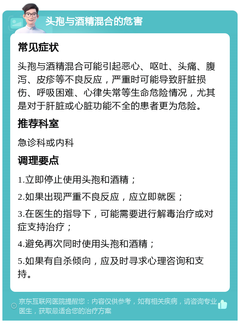 头孢与酒精混合的危害 常见症状 头孢与酒精混合可能引起恶心、呕吐、头痛、腹泻、皮疹等不良反应，严重时可能导致肝脏损伤、呼吸困难、心律失常等生命危险情况，尤其是对于肝脏或心脏功能不全的患者更为危险。 推荐科室 急诊科或内科 调理要点 1.立即停止使用头孢和酒精； 2.如果出现严重不良反应，应立即就医； 3.在医生的指导下，可能需要进行解毒治疗或对症支持治疗； 4.避免再次同时使用头孢和酒精； 5.如果有自杀倾向，应及时寻求心理咨询和支持。