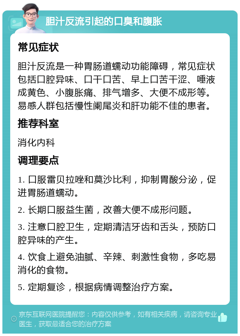 胆汁反流引起的口臭和腹胀 常见症状 胆汁反流是一种胃肠道蠕动功能障碍，常见症状包括口腔异味、口干口苦、早上口苦干涩、唾液成黄色、小腹胀痛、排气增多、大便不成形等。易感人群包括慢性阑尾炎和肝功能不佳的患者。 推荐科室 消化内科 调理要点 1. 口服雷贝拉唑和莫沙比利，抑制胃酸分泌，促进胃肠道蠕动。 2. 长期口服益生菌，改善大便不成形问题。 3. 注意口腔卫生，定期清洁牙齿和舌头，预防口腔异味的产生。 4. 饮食上避免油腻、辛辣、刺激性食物，多吃易消化的食物。 5. 定期复诊，根据病情调整治疗方案。