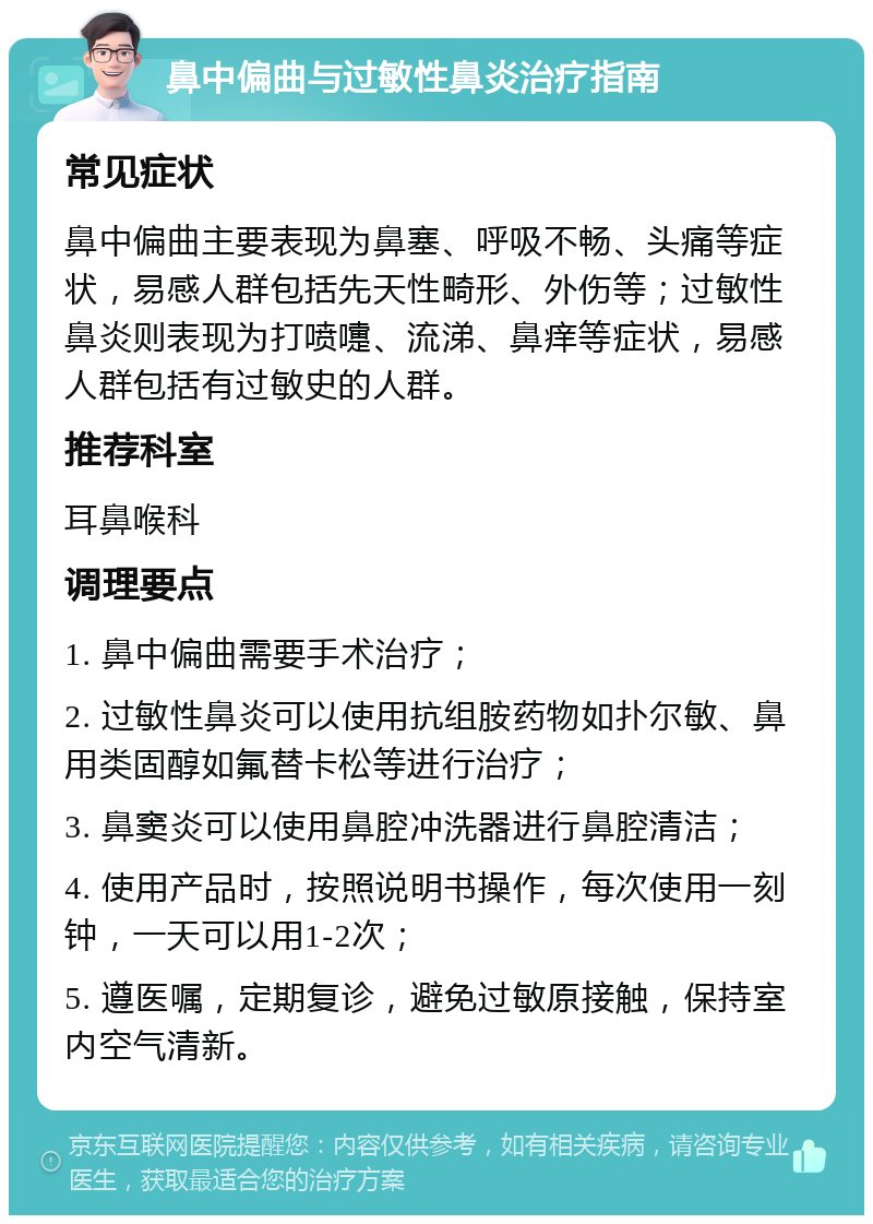 鼻中偏曲与过敏性鼻炎治疗指南 常见症状 鼻中偏曲主要表现为鼻塞、呼吸不畅、头痛等症状，易感人群包括先天性畸形、外伤等；过敏性鼻炎则表现为打喷嚏、流涕、鼻痒等症状，易感人群包括有过敏史的人群。 推荐科室 耳鼻喉科 调理要点 1. 鼻中偏曲需要手术治疗； 2. 过敏性鼻炎可以使用抗组胺药物如扑尔敏、鼻用类固醇如氟替卡松等进行治疗； 3. 鼻窦炎可以使用鼻腔冲洗器进行鼻腔清洁； 4. 使用产品时，按照说明书操作，每次使用一刻钟，一天可以用1-2次； 5. 遵医嘱，定期复诊，避免过敏原接触，保持室内空气清新。